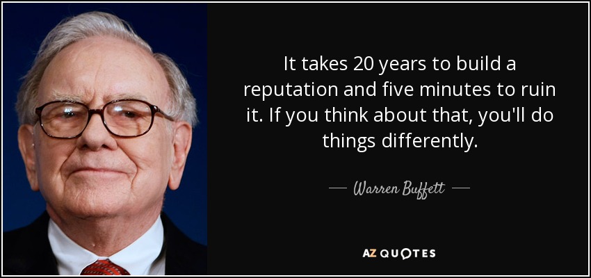 It takes 20 years to build a reputation and five minutes to ruin it. If you think about that, you'll do things differently. -Warren Buffet